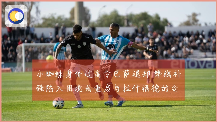 小蜘蛛身价过高令巴萨退却 锋线补强陷入困境或重启与拉什福德的合同谈判