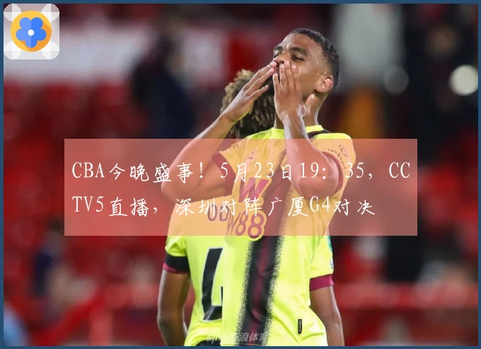 CBA今晚盛事！5月23日19：35，CCTV5直播，深圳对阵广厦G4对决