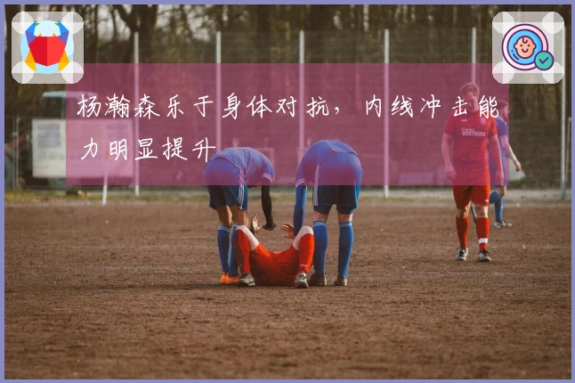 杨瀚森乐于身体对抗，内线冲击能力明显提升