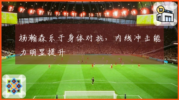 杨瀚森乐于身体对抗，内线冲击能力明显提升